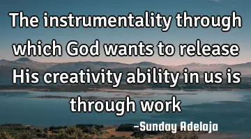 The instrumentality through which God wants to release His creativity ability in us is through work