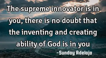 The supreme innovator is in you, there is no doubt that the inventing and creating ability of God