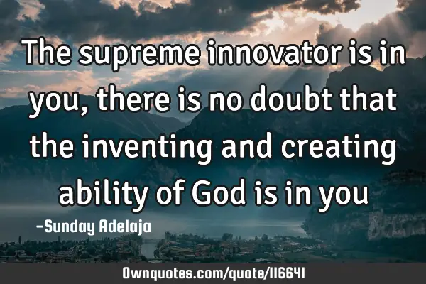 The supreme innovator is in you, there is no doubt that the inventing and creating ability of God