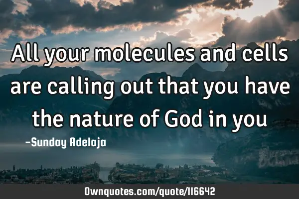 All your molecules and cells are calling out that you have the nature of God in