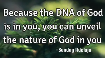 Because the DNA of God is in you, you can unveil the nature of God in you