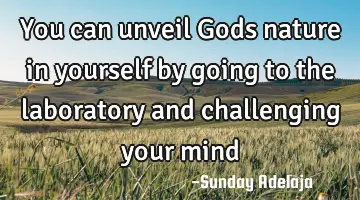 You can unveil Gods nature in yourself by going to the laboratory and challenging your mind