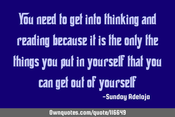 You need to get into thinking and reading because it is the only the things you put in yourself
