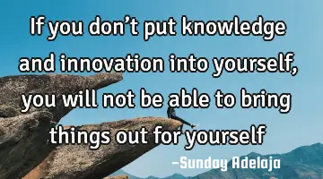 If you don’t put knowledge and innovation into yourself, you will not be able to bring things out