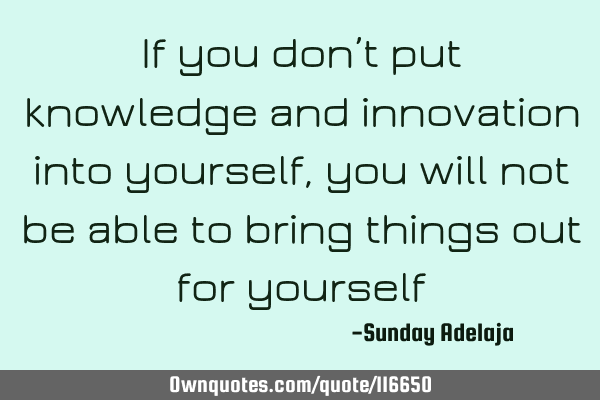 If you don’t put knowledge and innovation into yourself, you will not be able to bring things out