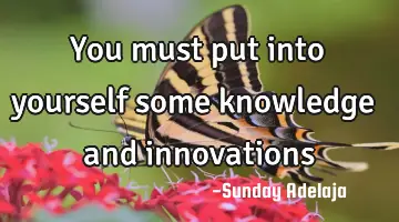 You must put into yourself some knowledge and innovations