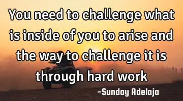 You need to challenge what is inside of you to arise and the way to challenge it is through hard