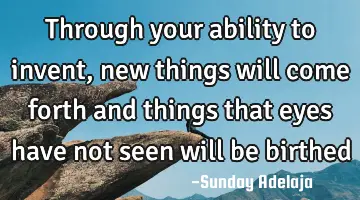 Through your ability to invent, new things will come forth and things that eyes have not seen will