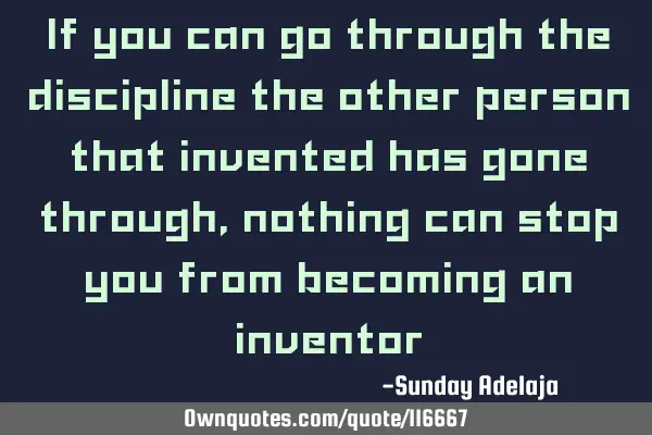 If you can go through the discipline the other person that invented has gone through, nothing can