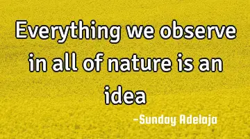 Everything we observe in all of nature is an idea