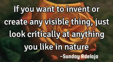 If you want to invent or create any visible thing, just look critically at anything you like in