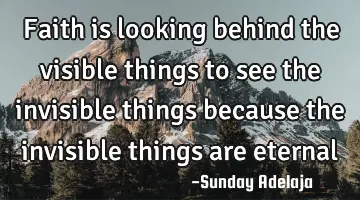 Faith is looking behind the visible things to see the invisible things because the invisible things