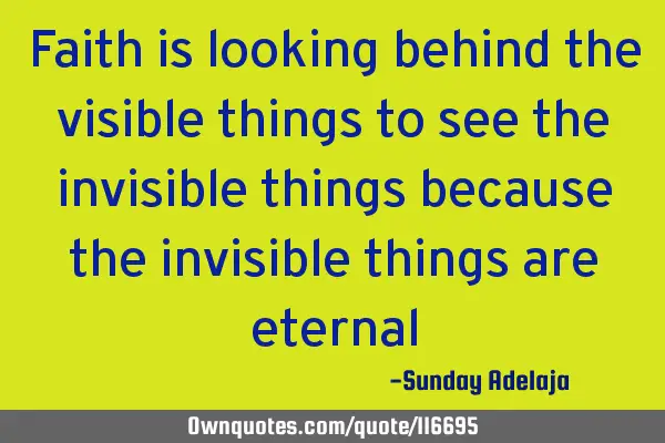Faith is looking behind the visible things to see the invisible things because the invisible things