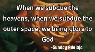 When we subdue the heavens, when we subdue the outer space, we bring glory to God