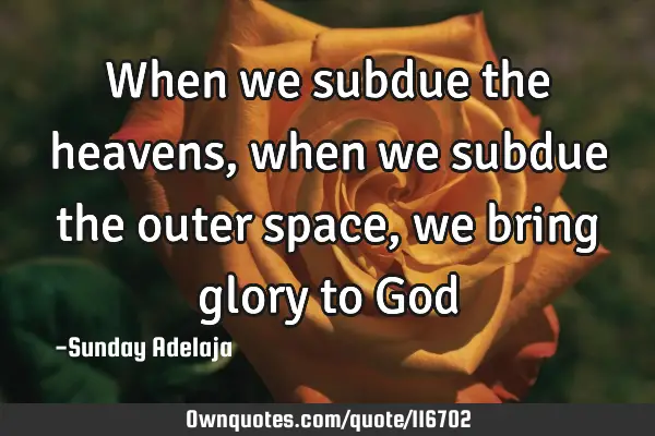 When we subdue the heavens, when we subdue the outer space, we bring glory to G