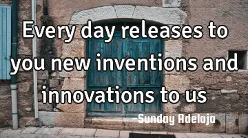 Every day releases to you new inventions and innovations to us