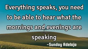 Everything speaks, you need to be able to hear what the mornings and evenings are speaking