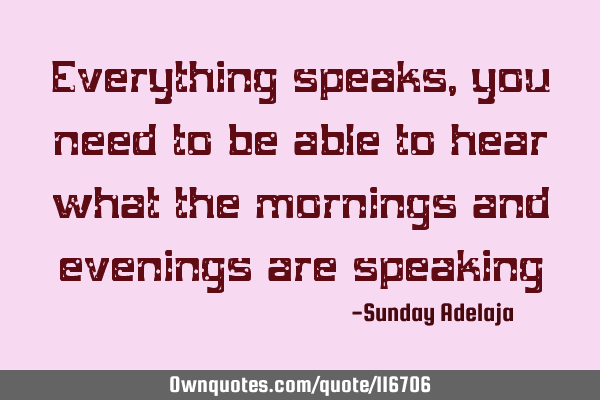 Everything speaks, you need to be able to hear what the mornings and evenings are