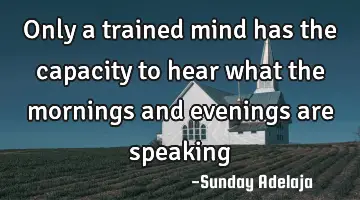 Only a trained mind has the capacity to hear what the mornings and evenings are speaking