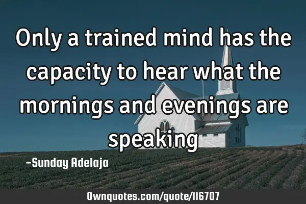 Only a trained mind has the capacity to hear what the mornings and evenings are