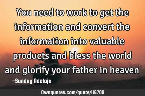 You need to work to get the information and convert the information into valuable products and