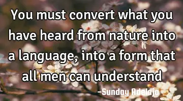 You must convert what you have heard from nature into a language, into a form that all men can