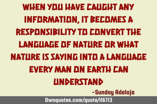 When you have caught any information, it becomes a responsibility to convert the language of nature