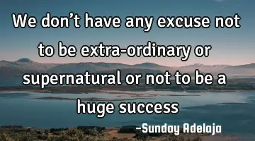 We don’t have any excuse not to be extra-ordinary or supernatural or not to be a huge success