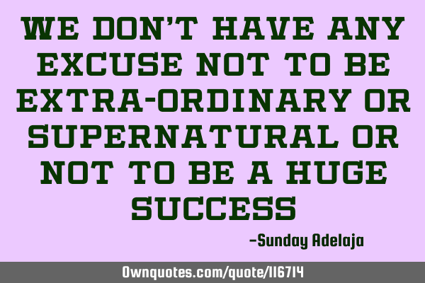 We don’t have any excuse not to be extra-ordinary or supernatural or not to be a huge