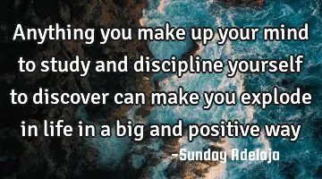 Anything you make up your mind to study and discipline yourself to discover can make you explode in