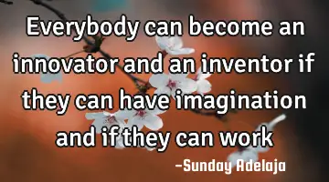 Everybody can become an innovator and an inventor if they can have imagination and if they can work