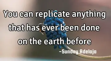 You can replicate anything that has ever been done on the earth before