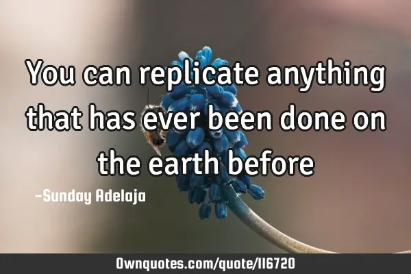 You can replicate anything that has ever been done on the earth