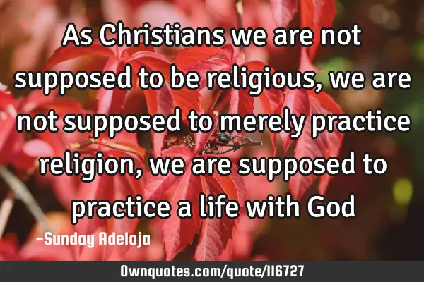 As Christians we are not supposed to be religious, we are not supposed to merely practice religion,