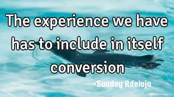 The experience we have has to include in itself conversion