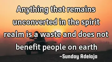 Anything that remains unconverted in the spirit realm is a waste and does not benefit people on
