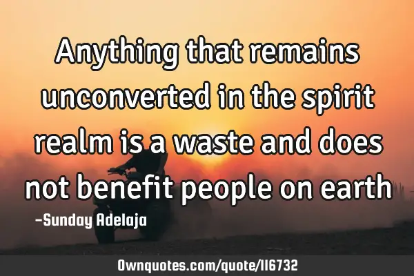Anything that remains unconverted in the spirit realm is a waste and does not benefit people on