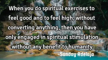 When you do spiritual exercises to feel good and to feel high, without converting anything, then