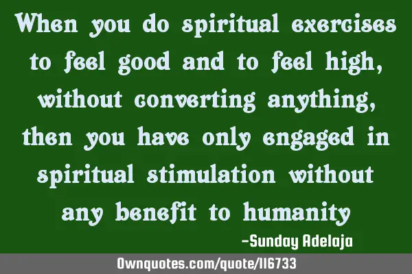 When you do spiritual exercises to feel good and to feel high, without converting anything, then