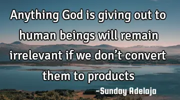 Anything God is giving out to human beings will remain irrelevant if we don’t convert them to
