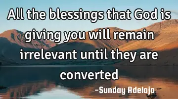 All the blessings that God is giving you will remain irrelevant until they are converted