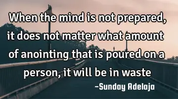 When the mind is not prepared, it does not matter what amount of anointing that is poured on a