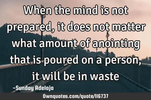 When the mind is not prepared, it does not matter what amount of anointing that is poured on a