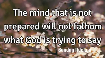The mind that is not prepared will not fathom what God is trying to say