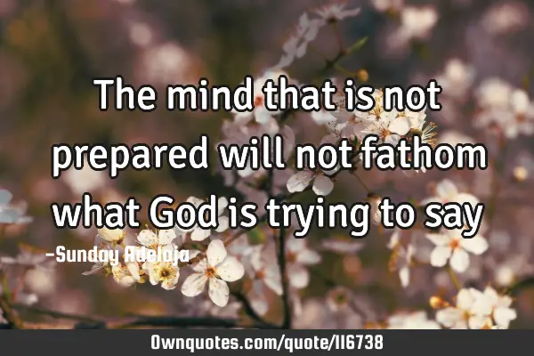 The mind that is not prepared will not fathom what God is trying to