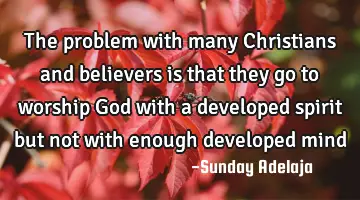 The problem with many Christians and believers is that they go to worship God with a developed