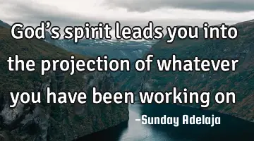God’s spirit leads you into the projection of whatever you have been working on
