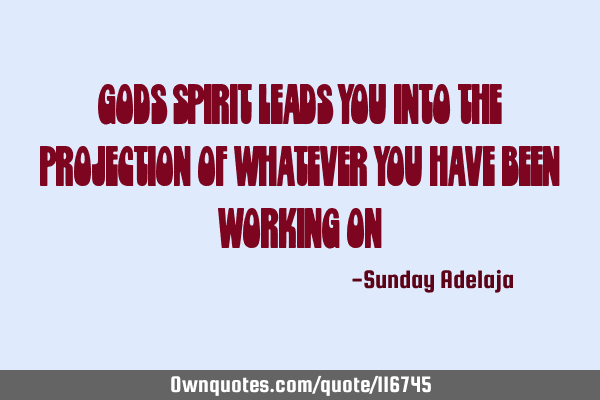God’s spirit leads you into the projection of whatever you have been working