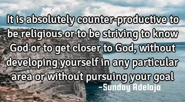 It is absolutely counter-productive to be religious or to be striving to know God or to get closer