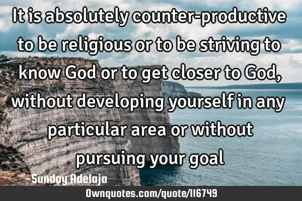It is absolutely counter-productive to be religious or to be striving to know God or to get closer